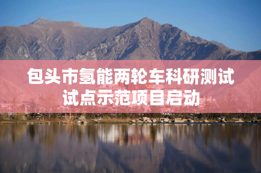 包头市氢能两轮车科研测试试点示范项目启动