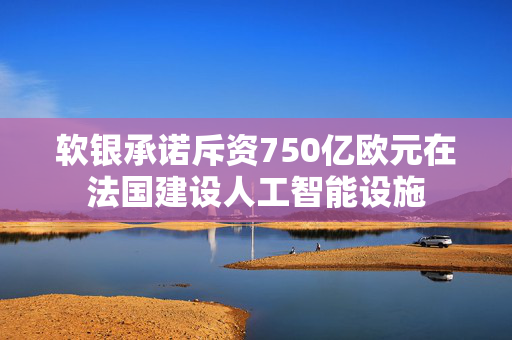 软银承诺斥资750亿欧元在法国建设人工智能设施
