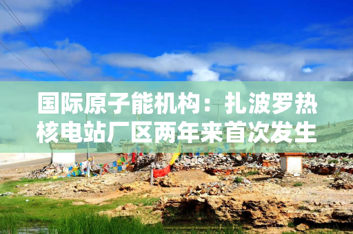 国际原子能机构：扎波罗热核电站厂区两年来首次发生无人机袭击