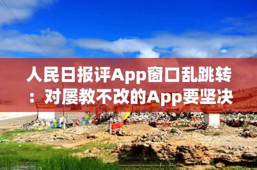 人民日报评App窗口乱跳转：对屡教不改的App要坚决下架、依法关停，还要挖出幕后推手，有痛感才会长记性