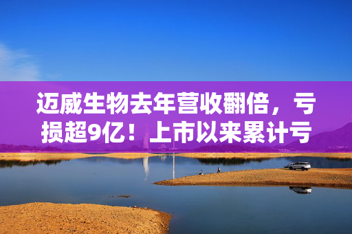 迈威生物去年营收翻倍，亏损超9亿！上市以来累计亏超40亿，试图冲击港交所