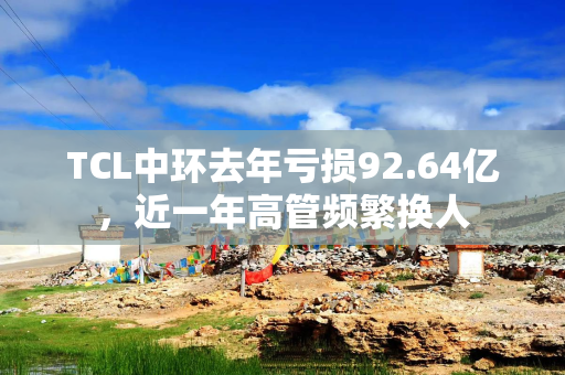 TCL中环去年亏损92.64亿，近一年高管频繁换人