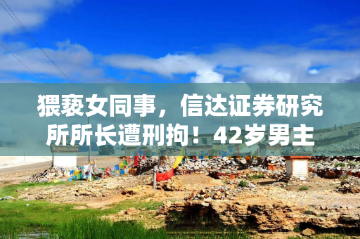 猥亵女同事，信达证券研究所所长遭刑拘！42岁男主曾自称“下矿百次”做研究