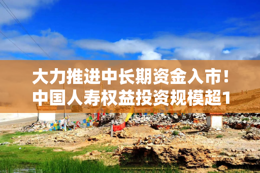 大力推进中长期资金入市！中国人寿权益投资规模超1.2万亿