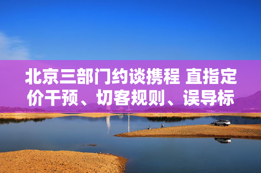 北京三部门约谈携程 直指定价干预、切客规则、误导标识等问题