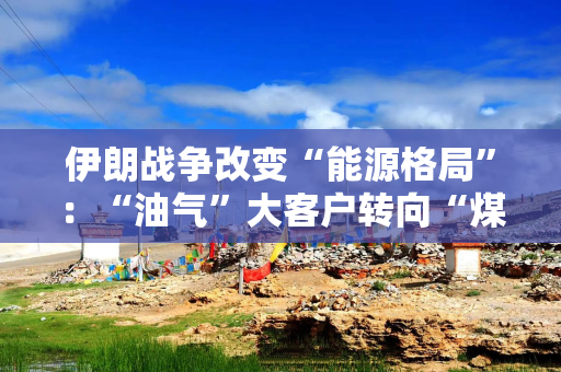 伊朗战争改变“能源格局”：“油气”大客户转向“煤炭、新能源”