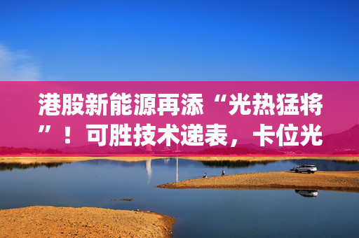 港股新能源再添“光热猛将”！可胜技术递表，卡位光热发电政策红利|港E声