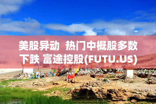 美股异动  热门中概股多数下跌 富途控股(FUTU.US)跌近6% 老虎证券(TIGR.US)跌近5%