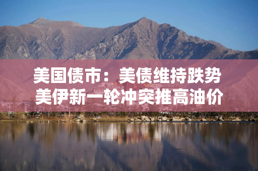 美国债市：美债维持跌势 美伊新一轮冲突推高油价