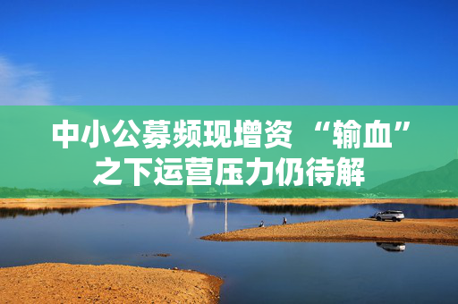 中小公募频现增资 “输血”之下运营压力仍待解