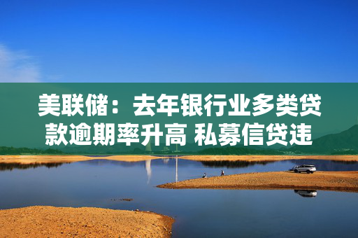 美联储：去年银行业多类贷款逾期率升高 私募信贷违约事件引起关切