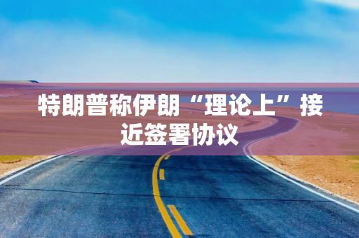 特朗普称伊朗“理论上”接近签署协议