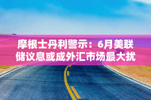 摩根士丹利警示：6月美联储议息或成外汇市场最大扰动源