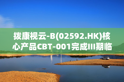 拨康视云-B(02592.HK)核心产品CBT-001完成III期临床访视 预计Q3公布数据