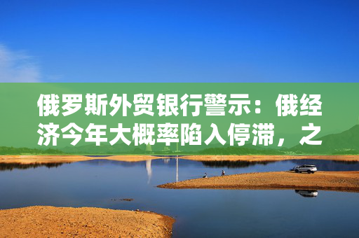 俄罗斯外贸银行警示：俄经济今年大概率陷入停滞，之后才会迎来复苏