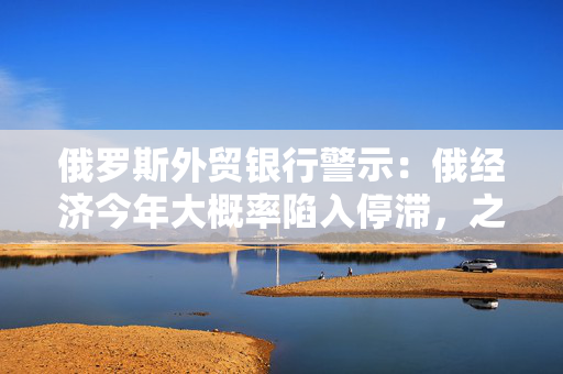 俄罗斯外贸银行警示：俄经济今年大概率陷入停滞，之后才会迎来复苏