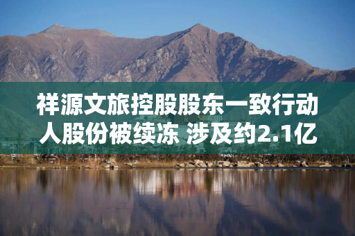 祥源文旅控股股东一致行动人股份被续冻 涉及约2.1亿股