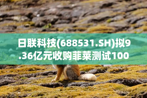 日联科技(688531.SH)拟9.36亿元收购菲莱测试100%股权