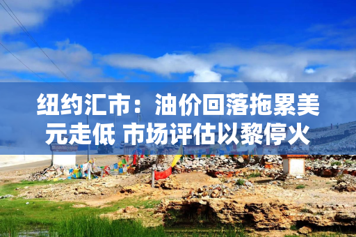 纽约汇市：油价回落拖累美元走低 市场评估以黎停火前景
