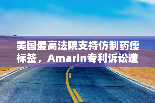 美国最高法院支持仿制药瘦标签，Amarin专利诉讼遭重挫