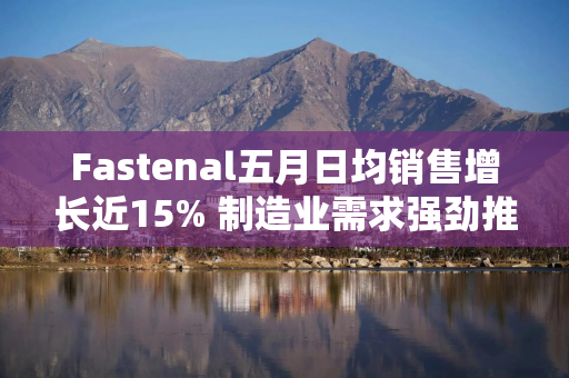 Fastenal五月日均销售增长近15% 制造业需求强劲推动