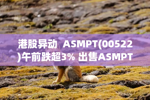 港股异动  ASMPT(00522)午前跌超3% 出售ASMPT NEXX, Inc.事项已交割