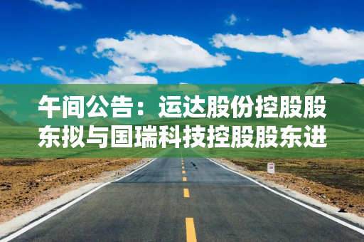 午间公告：运达股份控股股东拟与国瑞科技控股股东进行战略性重组