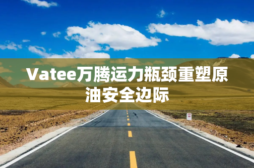Vatee万腾运力瓶颈重塑原油安全边际
