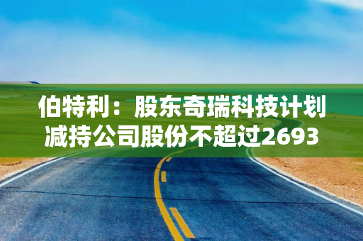 伯特利：股东奇瑞科技计划减持公司股份不超过2693万股
