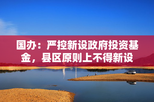 国办：严控新设政府投资基金，县区原则上不得新设