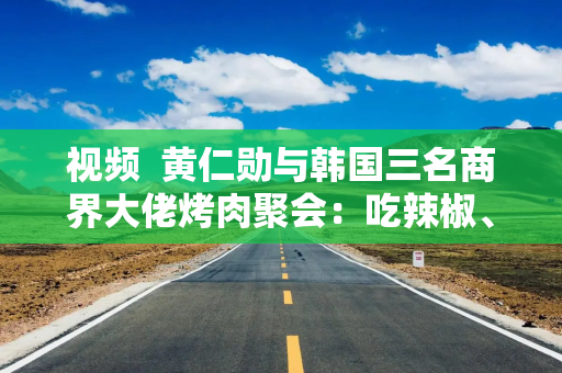 视频  黄仁勋与韩国三名商界大佬烤肉聚会：吃辣椒、学紫苏叶包肉 重温炸鸡配啤酒