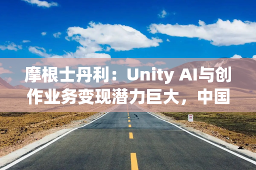 摩根士丹利：Unity AI与创作业务变现潜力巨大，中国市场势头强劲