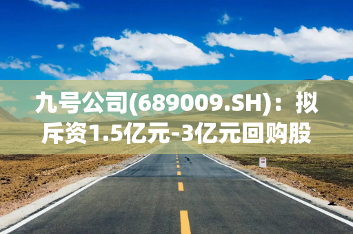 九号公司(689009.SH)：拟斥资1.5亿元-3亿元回购股份