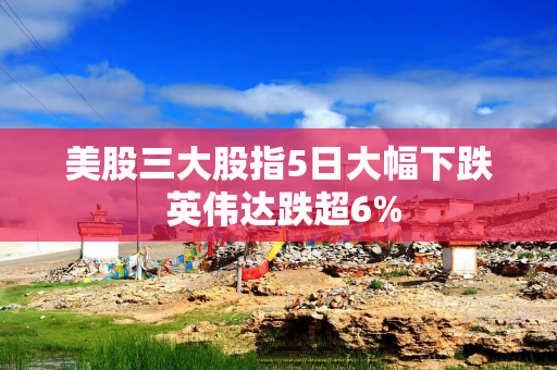 美股三大股指5日大幅下跌 英伟达跌超6%