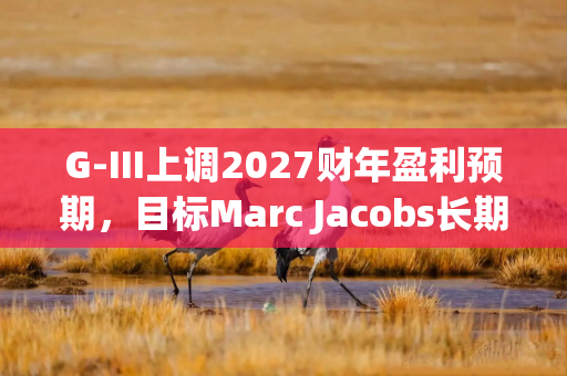 G-III上调2027财年盈利预期，目标Marc Jacobs长期营收10亿美元