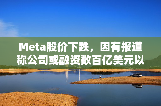 Meta股价下跌，因有报道称公司或融资数百亿美元以推动AI业务