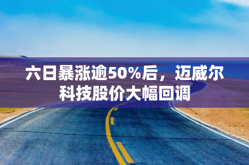 六日暴涨逾50%后，迈威尔科技股价大幅回调