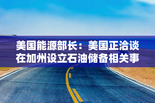 美国能源部长：美国正洽谈在加州设立石油储备相关事宜