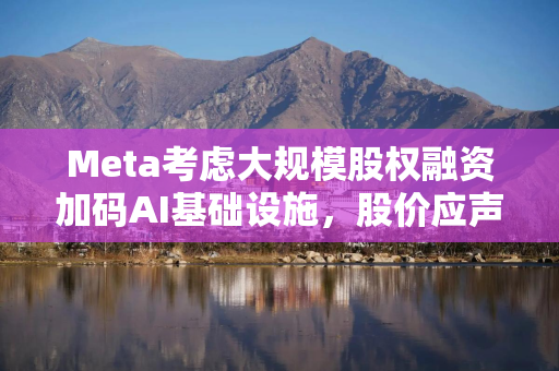 Meta考虑大规模股权融资加码AI基础设施，股价应声下跌
