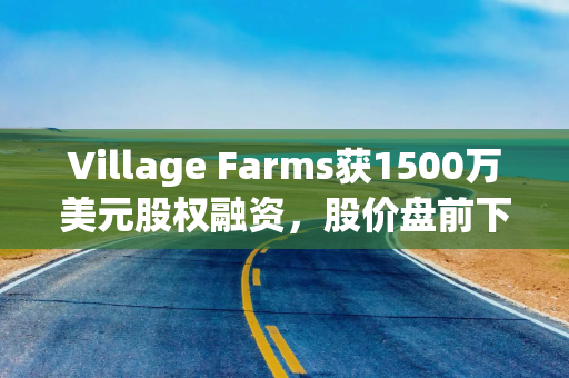 Village Farms获1500万美元股权融资，股价盘前下跌