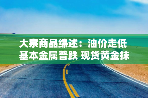 大宗商品综述：油价走低 基本金属普跌 现货黄金抹去今年涨幅