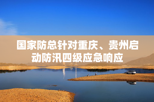 国家防总针对重庆、贵州启动防汛四级应急响应