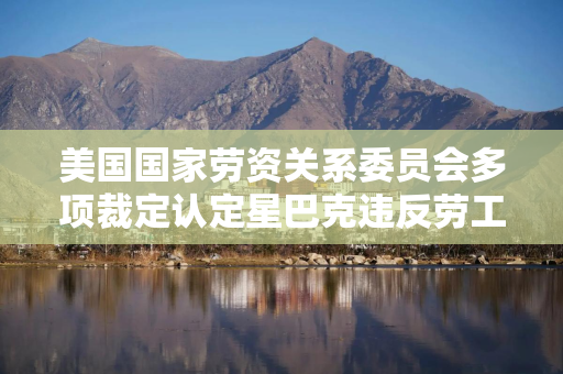 美国国家劳资关系委员会多项裁定认定星巴克违反劳工法