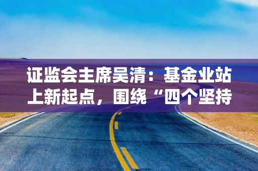 证监会主席吴清：基金业站上新起点，围绕“四个坚持”加快建设一流投资机构