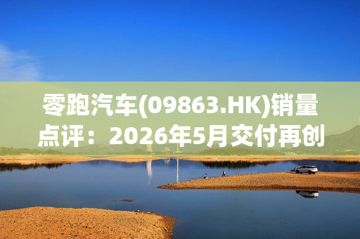 零跑汽车(09863.HK)销量点评：2026年5月交付再创新高 出海表现亮眼