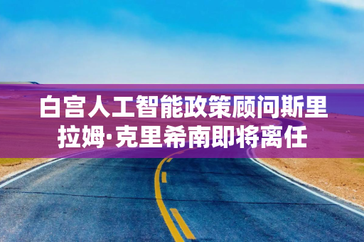 白宫人工智能政策顾问斯里拉姆·克里希南即将离任 白宫人工智能政策顾问斯里拉姆·克里希南即将离任
