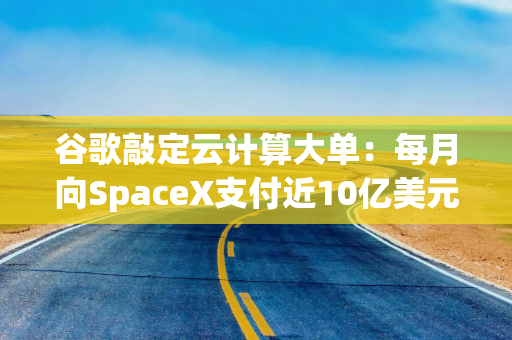 谷歌敲定云计算大单：每月向SpaceX支付近10亿美元