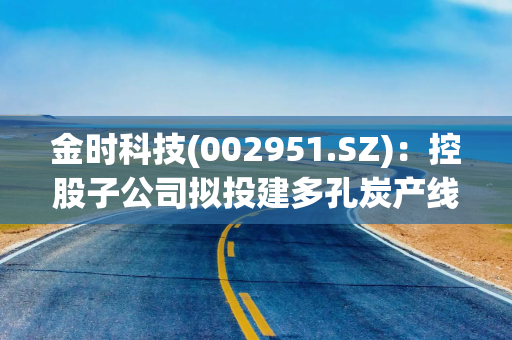 金时科技(002951.SZ)：控股子公司拟投建多孔炭产线项目