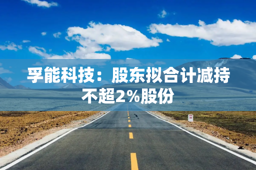 孚能科技：股东拟合计减持不超2%股份
