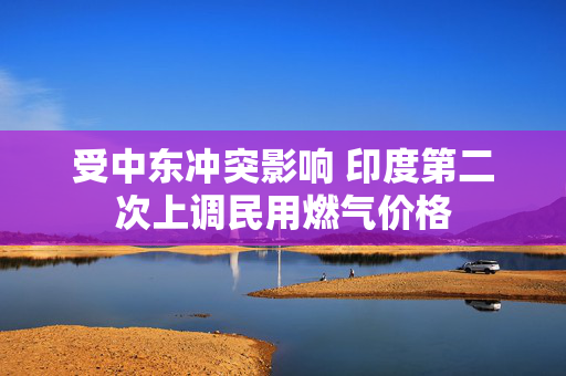 受中东冲突影响 印度第二次上调民用燃气价格